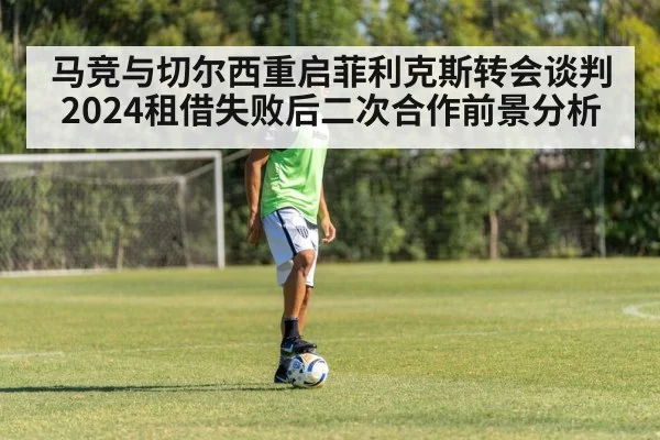 马竞与切尔西重启菲利克斯转会谈判 2024租借失败后二次合作前景分析