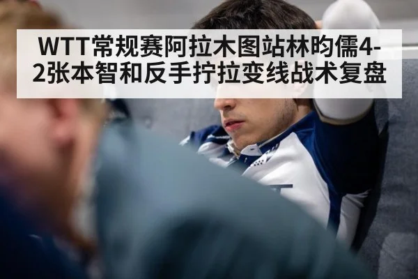 WTT常规赛阿拉木图站林昀儒4-2张本智和反手拧拉变线战术复盘